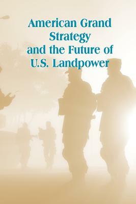 American Grand Strategy and the Future of U.S. Landpower by Strategic Studies Institute, U. S. Army War College Press