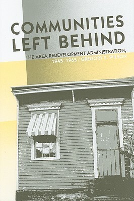 Communities Left Behind: The Area Redevelopment Administration, 1945-1965 by Gregory S. Wilson