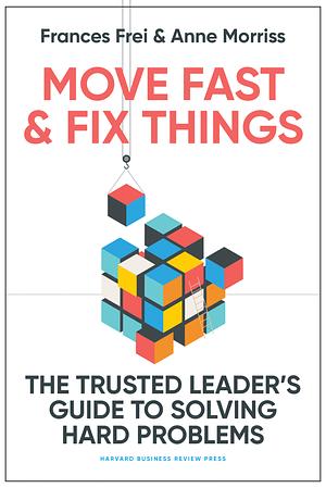 Move Fast and Fix Things: The Trusted Leader's Guide to Solving Hard Problems by Frances Frei, Anne Morriss