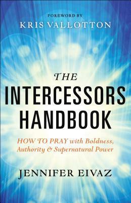 The Intercessors Handbook: How to Pray with Boldness, Authority and Supernatural Power by Kris Vallotton, Jennifer Eivaz