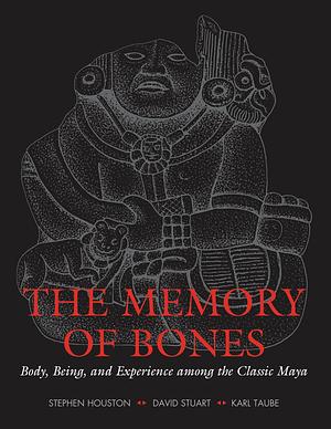 The Memory of Bones: Body, Being, and Experience Among the Classic Maya by Stephen Houston, Karl Taube, David Stuart