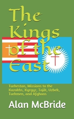 The Kings of the East: Turkestan, Missions to the Kazakhs, Kyrgyz, Tajik, Uzbek, Turkmen, and Afghans by Alan McBride