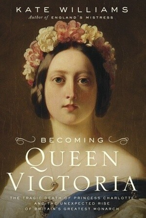 Becoming Queen Victoria: The Tragic Death of Princess Charlotte and the Unexpected Rise of Britain's Greatest Monarch by Kate Williams