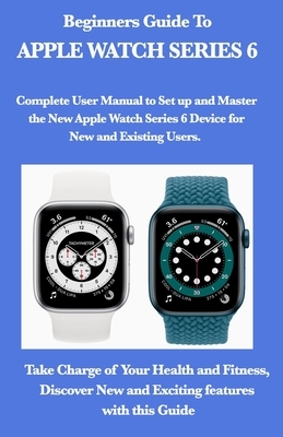 Beginners Guide To Apple Watch Series 6: Complete User Manual to Set up and Master the New Apple Watch Series 6 Device for New and Existing Users. Tak by Mark Moore