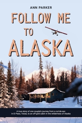 Follow Me to Alaska: A true story of one couple's adventure adjusting from life in a cul-de-sac in El Paso, Texas, to a cabin off-grid in t by Ann Parker