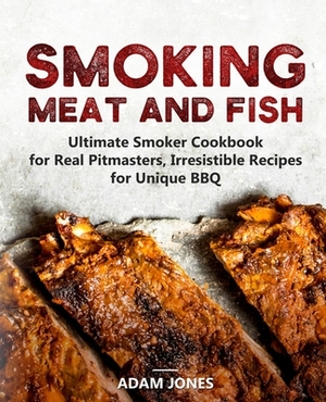 Smoking Meat and Fish: Ultimate Smoker Cookbook for Real Pitmasters, Irresistible Recipes for Unique BBQ by Adam Jones