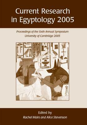 Current Research in Egyptology 2005: Proceedings of the Sixth Annual Symposium, University of Cambridge 2005 by Alice Stevenson, Rachel Mairs