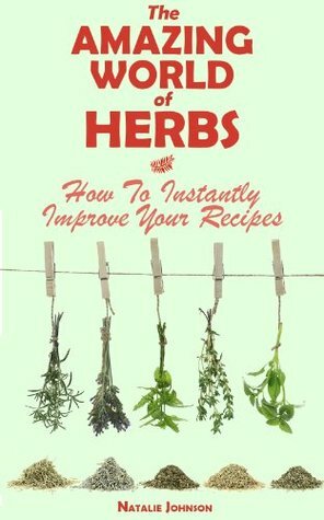 The Amazing World Of Herbs: How To Instantly Improve Your Recipes (Cooking With Herbs, Herbs and Spices, Herbs) by Natalie Johnson
