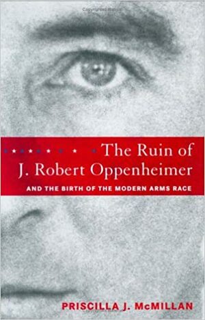 The Ruin of J. Robert Oppenheimer & the Birth of the Modern Arms Race by Priscilla Johnson McMillan