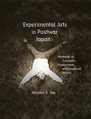 Experimental Arts in Postwar Japan: Moments of Encounter, Engagement, and Imagined Return by Miryam Sas