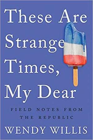These Are Strange Times, My Dear: Field Notes From the Republic by Wendy Willis