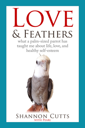 Love & Feathers: what a palm-sized parrot has taught me about life, love, and healthy self-esteem by Pearl, Shannon Cutts