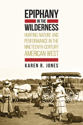 Epiphany in the Wilderness: Hunting, Nature, and Performance in the Nineteenth-Century American West by Karen R. Jones