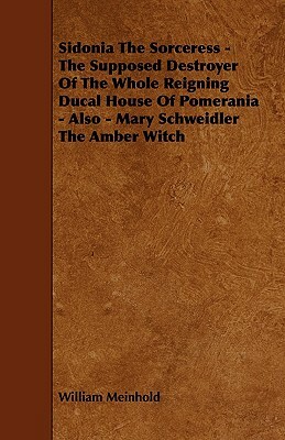 Sidonia the Sorceress - The Supposed Destroyer of the Whole Reigning Ducal House of Pomerania - Also - Mary Schweidler the Amber Witch by William Meinhold
