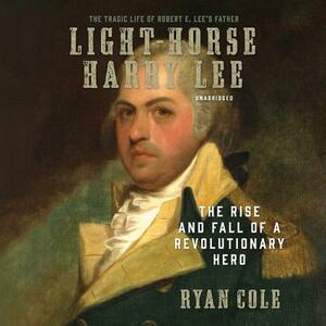 Light-Horse Harry Lee: The Rise and Fall of a Revolutionary Hero by Ryan Cole