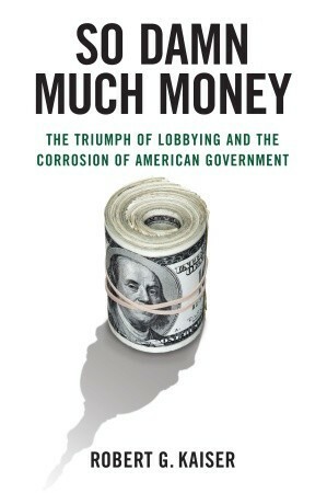 So Damn Much Money: The Triumph of Lobbying and the Corrosion of American Government by Robert G. Kaiser
