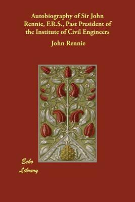 Autobiography of Sir John Rennie, F.R.S., Past President of the Institute of Civil Engineers by John Rennie
