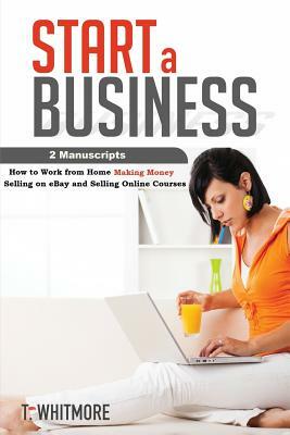 Start a Business: 2 Manuscripts - How to Work from Home Making Money Selling on eBay and Selling Online Courses by T. Whitmore