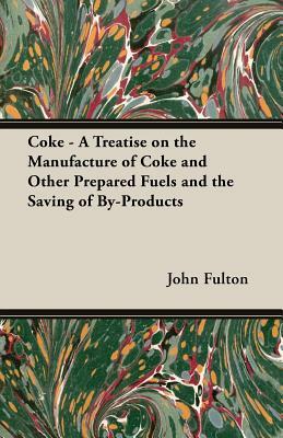 Coke - A Treatise on the Manufacture of Coke and Other Prepared Fuels and the Saving of By-Products by John Fulton