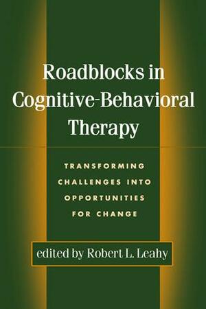 Roadblocks in Cognitive-Behavioral Therapy: Transforming Challenges into Opportunities for Change by Robert L. Leahy