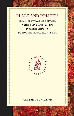 Place and Politics: Local Identity, Civic Culture, and German Nationalism in North Germany During the Revolutionary Era by Katherine Aaslestad