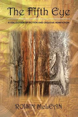 The Fifth Eye: A Collection of Fiction and Creative Nonfiction by Roisin McLean