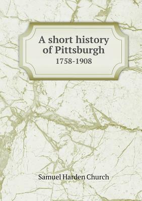 A Short History of Pittsburgh 1758-1908 by Samuel Harden Church