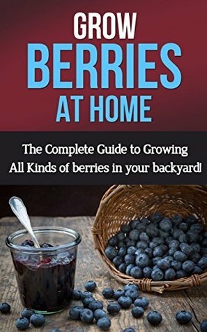 Grow Berries At Home: The complete guide to growing all kinds of berries in your backyard! by Steve Ryan