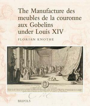 The Manufacture Des Meubles de la Couronne Aux Gobelins Under Louis XIV: A Social, Political and Cultural History by Florian Knothe