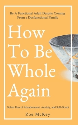 How To Be Whole Again: Defeat Fear of Abandonment, Anxiety, and Self-Doubt. Be an Emotionally Mature Adult Despite Coming From a Dysfunctiona by Zoe McKey