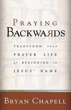 Praying Backwards: Transform Your Prayer Life by Beginning in Jesus Name by Bryan Chapell, Bryan Chapell
