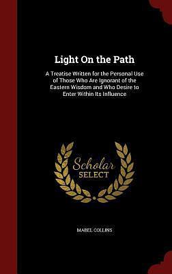 Light On the Path: A Treatise Written for the Personal Use of Those Who Are Ignorant of the Eastern Wisdom and Who Desire to Enter Within Its Influence by Mabel Collins, Mabel Collins