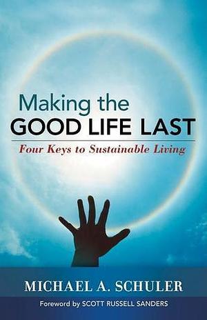 Making the Good Life Last: Four Keys to Sustainable Living by Scott Russell Sanders, Michael A. Schuler, Michael A. Schuler