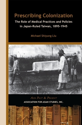 Prescribing Colonization: The Role of Medical Practices and Policies in Japan-Ruled Taiwan, 1895â "1945 by Michael Shiyung Liu