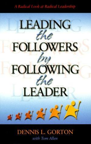 Leading the Followers by Following the Leader: A Radical Look at Radical Leadership by Dennis L. Gorton, Tom Allen