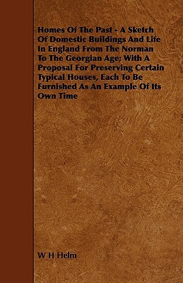 Homes of the Past - A Sketch of Domestic Buildings and Life in England from the Norman to the Georgian Age; With a Proposal for Preserving Certain Typ by W. H. Helm