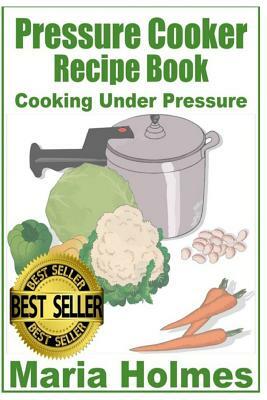 Pressure Cooker Recipe Book: Fast Cooking Under Extreme Pressure by Maria Holmes