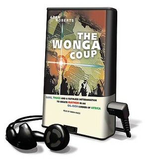 The Wonga Coup: Guns, Thugs and a Ruthless Determination to Create Mayhem in an Oil-Rich Corner of Africa by Adam Roberts