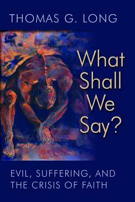 What Shall We Say?: Evil, Suffering, and the Crisis of Faith by Thomas G. Long