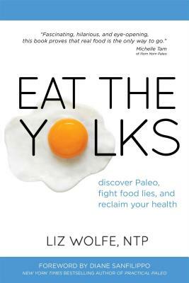 Eat the Yolks: Discover Paleo, Fight Food Lies, and Reclaim Your Health by Liz Wolfe