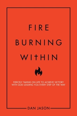 Fire Burning Within: Fiercely Taking on Life to Achieve Victory with God Leading You Every Step of the Way by Dan Jason