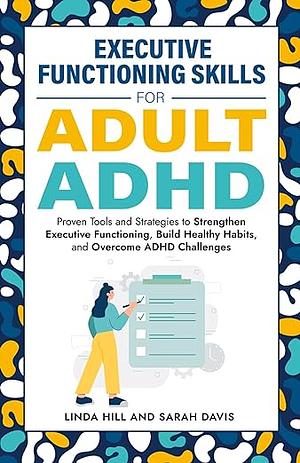 Executive Functioning Skills for Adult ADHD: Proven Tools and Strategies to Strengthen Executive Functioning, Build Healthy Habits, and Overcome ADHD Challenges by Linda Hill, Sarah Davis