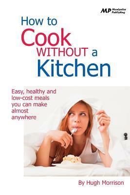 How to Cook Without a Kitchen: Easy, healthy and low-cost meals you can make almost anywhere by Hugh Morrison