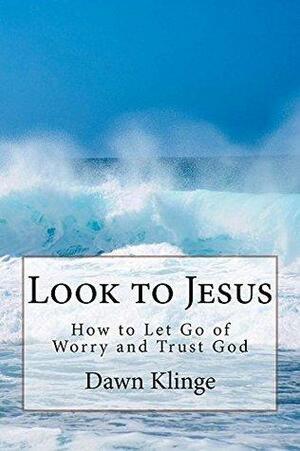 Look to Jesus: How to Let Go of Worry and Trust God by Dawn M. Klinge