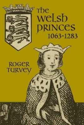 The Welsh Princes: The Native Rulers of Wales, 1063-1283 by Roger Turvey