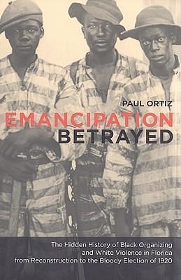 Emancipation Betrayed: The Hidden History Of Black Organizing And White Violence In Florida From Reconstruction To The Bloody Election Of 1920 by Paul Ortiz, Paul Ortiz