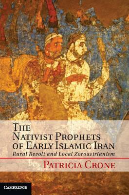 The Nativist Prophets of Early Islamic Iran: Rural Revolt and Local Zoroastrianism by Patricia Crone