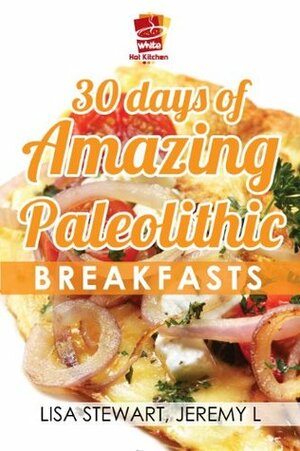 30 Days Of Amazing Paleolithic Breakfasts: Easy Gluten Free Recipes (Paleo Recipes Made Easy) by Lisa Stewart, White Hot Kitchen, Jeremy L.