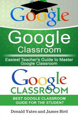 Google Classroom: Easiest Teacher's and Student's Guide to Master Google Classroom by Donald Yates, James Bird