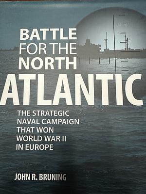 Battle for the North Atlantic: The Strategic Naval Campaign that Won World War II in Europe by John Bruning